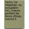 L'Annï¿½E Religieuse: Ou, Occupation Intï¿½Rieure Pendant Les Divins Offices, Volume 5 by Joseph Grisel