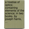 A treatise of optics: containing elements of the science; in two books. By Joseph Harris, ... door Joseph Harris