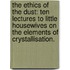 The Ethics of the Dust: ten lectures to little housewives on the elements of Crystallisation.