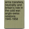 Arms Transfers, Neutrality and Britain's Role in the Cold War: Anglo-Swiss Relations 1945-1958 by Marco Wyss