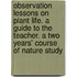Observation Lessons on Plant Life. a Guide to the Teacher. a Two Years' Course of Nature Study