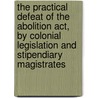 The Practical Defeat Of The Abolition Act, By Colonial Legislation And Stipendiary Magistrates by Birmingham Anti-Slavery Society