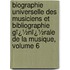 Biographie Universelle Des Musiciens Et Bibliographie Gï¿½Nï¿½Rale De La Musique, Volume 6