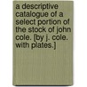 A Descriptive Catalogue of a select Portion of the Stock of John Cole. [By J. Cole. With plates.] door John Cole