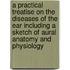 A Practical Treatise on the Diseases of the Ear Including a Sketch of Aural Anatomy and Physiology