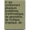 N: qui contiennent plusieurs problêmes d'arithmetique, de geométrie, de mufique, d'optique, de . by Ozanam Jacques