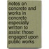 Notes on Concrete and Works in Concrete Especially Written to Assist Those Engaged Upon Public Works