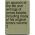 An Account of the Life and Writings of James Beattie, Including Many of His Original Letters Volume 2