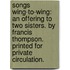 Songs wing-to-wing: an offering to two sisters. By Francis thompson. Printed for private circulation.