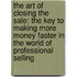 The Art Of Closing The Sale: The Key To Making More Money Faster In The World Of Professional Selling