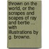 Thrown on the World, or the scrapes and scapes of Ray and Bertie ... With illustrations by G. Browne.