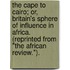 The Cape to Cairo; or, Britain's sphere of influence in Africa. (Reprinted from "The African Review.").