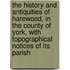the History and Antiquities of Harewood, in the County of York, with Topographical Notices of Its Parish