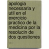 Apologia Necessaria Y Util En El Exercicio Practico De La Medicina Por La Resolucin De Dos Questiones ... by Unknown
