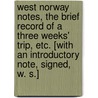 West Norway Notes, the brief record of a three weeks' trip, etc. [With an introductory note, signed, W. S.] door W.S.