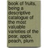 Book of Fruits, Being a Descriptive Catalogue of the Most Valuable Varieties of the Pear, Apple, Peach, Plum