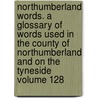 Northumberland Words. a Glossary of Words Used in the County of Northumberland and on the Tyneside Volume 128 door Richard Oliver Heslop