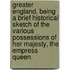 Greater England. Being a brief historical sketch of the various possessions of Her Majesty, the Empress Queen.
