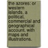 The Azores: or Western Islands. A political, commercial and geographical account. With maps and illustrations.