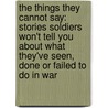 The Things They Cannot Say: Stories Soldiers Won't Tell You about What They've Seen, Done or Failed to Do in War by Kevin Sites