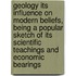 Geology Its Influence on Modern Beliefs, Being a Popular Sketch of Its Scientific Teachings and Economic Bearings