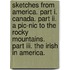 Sketches From America. Part I. Canada. Part Ii. A Pic-nic To The Rocky Mountains. Part Iii. The Irish In America.