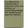 Die Allgemeine Volksschule in Kleineren Orten: Ein Beitrag Zur Organisationsfrage Der Stadtschulen (German Edition) by Schu