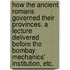 How the Ancient Romans governed their Provinces. A lecture delivered before the Bombay Mechanics' Institution, etc.