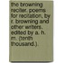 The Browning Reciter. Poems for recitation, by R. Browning and other writers. Edited by A. H. M. (Tenth thousand.).