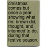 Christmas Comes but Once A Year Showing What Mr. Brown Did, Thought, and Intended to Do, during that Festive Season. by John Leighton