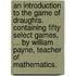 An introduction to the game of draughts. Containing fifty select games, ... By William Payne, teacher of mathematics.