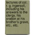 Lectures of Col. R. G. Ingersoll, Including His Answers to the Clergy, His Oration at His Brother's Grave, Etc., Etc.