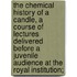 The Chemical History of a Candle, a Course of Lectures Delivered Before a Juvenile Audience at the Royal Institution;