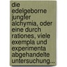 Die Edelgeborne Jungfer Alchymia, Oder Eine Durch Rationes, Viele Exempla Und Experimenta Abgehandelte Untersuchung... by Unknown