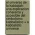 El Universo De La Kabbalah: Una Explicacion Coherente Y Accesible Del Simbolismo Kabbalistico = A Kabbalistic Universe