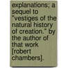 Explanations; a sequel to "Vestiges of the Natural History of Creation." By the author of that work [Robert Chambers]. door Onbekend