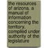 The resources of Arizona. A manual of information concerning the territory. Compiled under authority of the Legislature