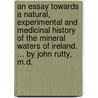 An essay towards a natural, experimental and medicinal history of the mineral waters of Ireland. ... By John Rutty, M.D. by John Rutty