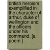 British Heroism exemplified in the character of Arthur, Duke of Wellington and the Officers under his command. [A poem.] by William Smith