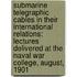 Submarine Telegraphic Cables in Their International Relations: Lectures Delivered at the Naval War College, August, 1901