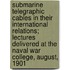 Submarine Telegraphic Cables in Their International Relations; Lectures Delivered at the Naval War College, August, 1901