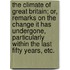 The Climate of Great Britain; or, remarks on the change it has undergone, particularly within the last fifty years, etc.
