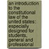 An Introduction to the Constitutional Law of the United States: Especially Designed for Students, General and Professional