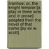 Ivanhoe; or, the Knight Templar [a play in three acts and in prose] adapted from the novel of that name [by Sir W. Scott].