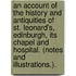 An Account of the history and antiquities of St. Leonard's, Edinburgh, its chapel and hospital. (Notes and illustrations.).