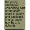 The Jersey Island Pilot. Comprising part of the South Coast of Jersey, and passages into St. Aubin Bay. By ... J. Richards. by Unknown