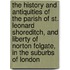 The History and Antiquities of the Parish of St. Leonard Shoreditch, and Liberty of Norton Folgate, in the Suburbs of London