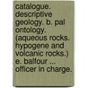Catalogue. Descriptive Geology. B. Pal Ontology. (Aqueous Rocks. Hypogene and Volcanic Rocks.) E. Balfour ... Officer in Charge. door Onbekend