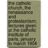 The Catholic Church, the Renaissance and Protestantism; Lectures Given at the Catholic Institute of Paris, January to March 1904