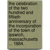 The Celebration of the two hundred and fiftieth anniversary of the Incorporation of the Town of Ipswich, Massachusetts ... 1884. by Unknown